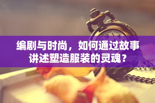 编剧与时尚，如何通过故事讲述塑造服装的灵魂？