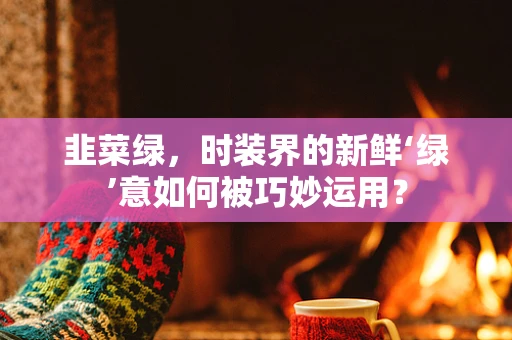韭菜绿，时装界的新鲜‘绿’意如何被巧妙运用？