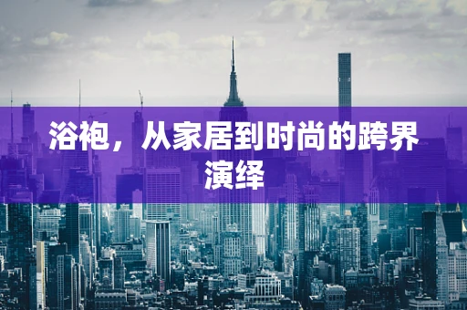 浴袍，从家居到时尚的跨界演绎