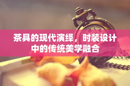 茶具的现代演绎，时装设计中的传统美学融合
