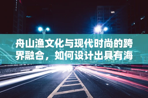 舟山渔文化与现代时尚的跨界融合，如何设计出具有海洋特色的时尚服饰？