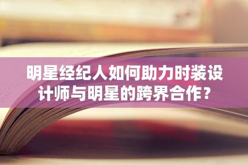明星经纪人如何助力时装设计师与明星的跨界合作？
