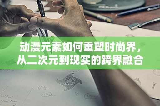 动漫元素如何重塑时尚界，从二次元到现实的跨界融合