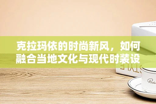 克拉玛依的时尚新风，如何融合当地文化与现代时装设计？