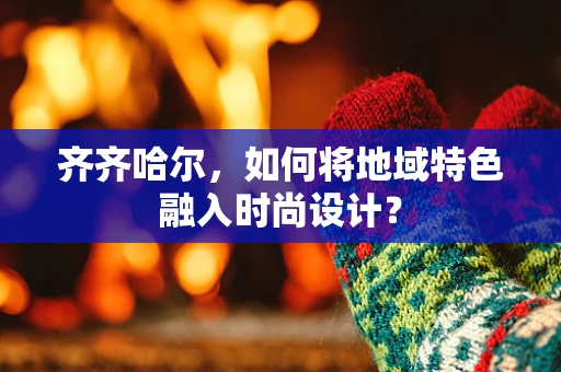 齐齐哈尔，如何将地域特色融入时尚设计？