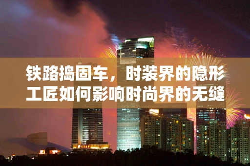 铁路捣固车，时装界的隐形工匠如何影响时尚界的无缝接轨？