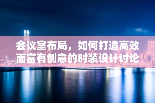 会议室布局，如何打造高效而富有创意的时装设计讨论空间？