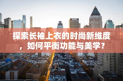 探索长袖上衣的时尚新维度，如何平衡功能与美学？