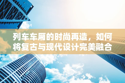 列车车厢的时尚再造，如何将复古与现代设计完美融合？