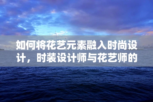 如何将花艺元素融入时尚设计，时装设计师与花艺师的跨界合作