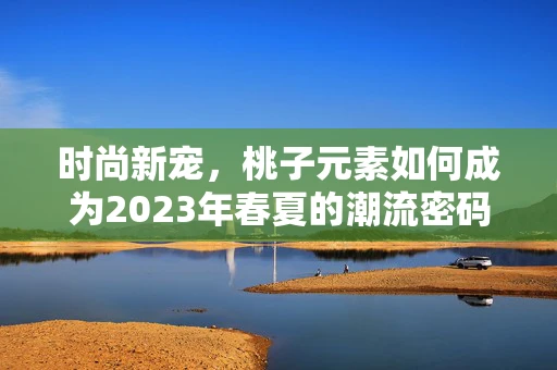 时尚新宠，桃子元素如何成为2023年春夏的潮流密码？
