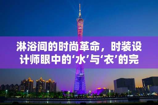 淋浴间的时尚革命，时装设计师眼中的‘水’与‘衣’的完美融合