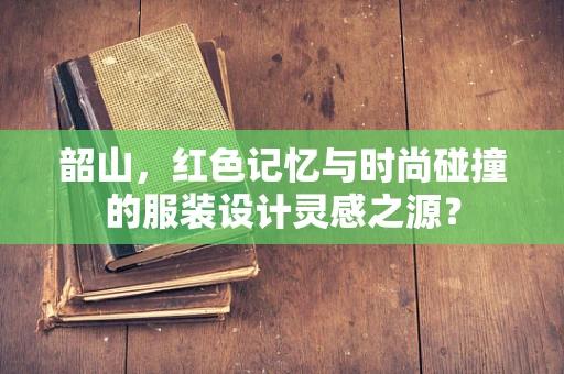 韶山，红色记忆与时尚碰撞的服装设计灵感之源？