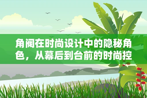 角阀在时尚设计中的隐秘角色，从幕后到台前的时尚控制枢纽