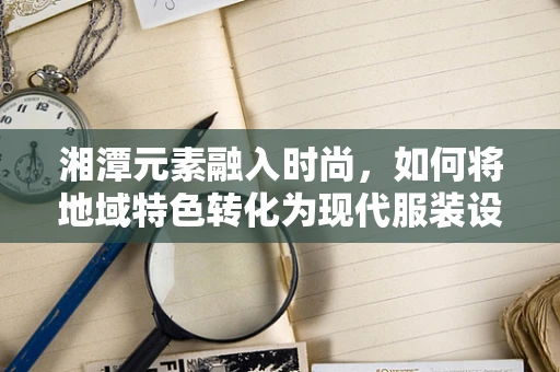 湘潭元素融入时尚，如何将地域特色转化为现代服装设计语言？