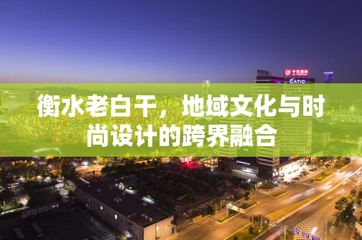 衡水老白干，地域文化与时尚设计的跨界融合