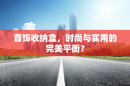 首饰收纳盒，时尚与实用的完美平衡？