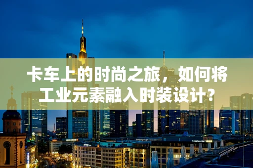 卡车上的时尚之旅，如何将工业元素融入时装设计？