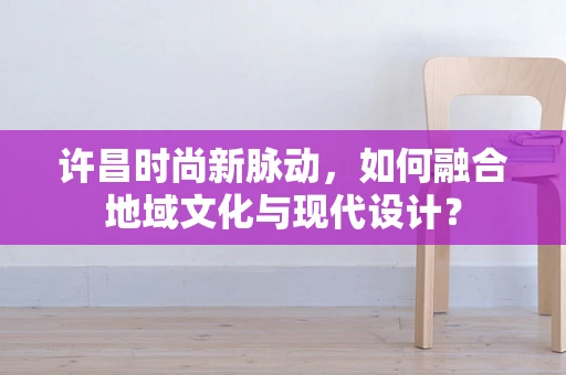 许昌时尚新脉动，如何融合地域文化与现代设计？