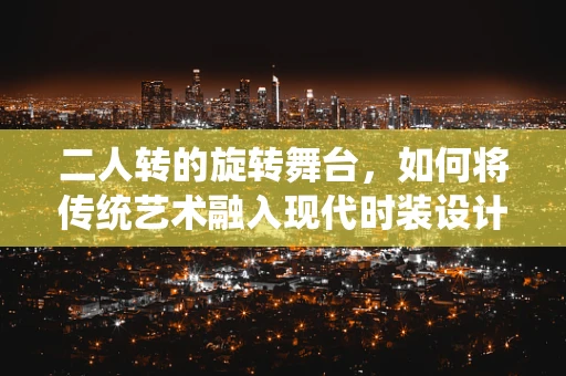 二人转的旋转舞台，如何将传统艺术融入现代时装设计？