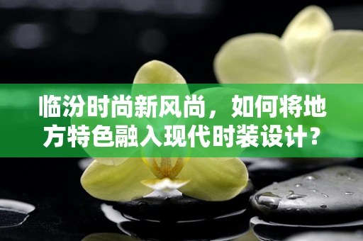 临汾时尚新风尚，如何将地方特色融入现代时装设计？