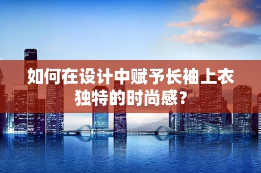 如何在设计中赋予长袖上衣独特的时尚感？