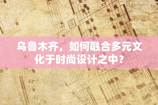 乌鲁木齐，如何融合多元文化于时尚设计之中？