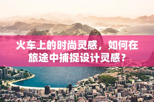 火车上的时尚灵感，如何在旅途中捕捉设计灵感？