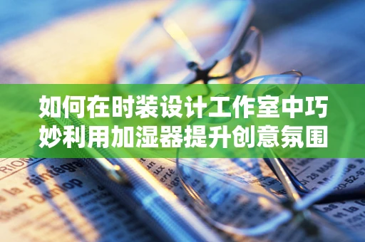 如何在时装设计工作室中巧妙利用加湿器提升创意氛围？
