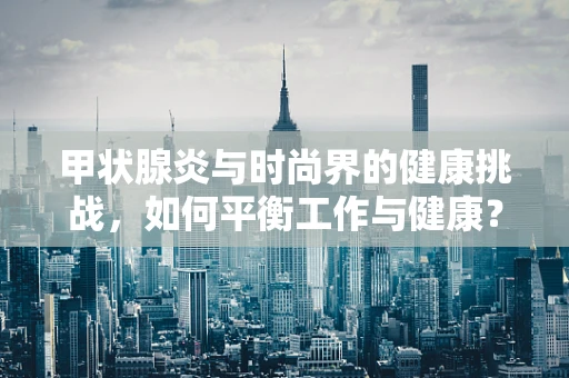 甲状腺炎与时尚界的健康挑战，如何平衡工作与健康？