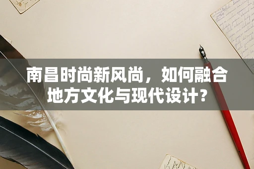 南昌时尚新风尚，如何融合地方文化与现代设计？