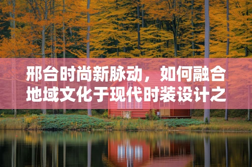 邢台时尚新脉动，如何融合地域文化于现代时装设计之中？