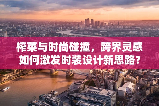 榨菜与时尚碰撞，跨界灵感如何激发时装设计新思路？