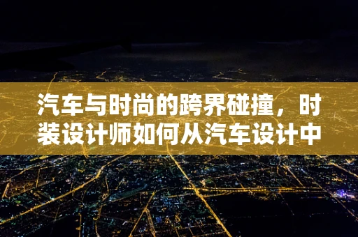 汽车与时尚的跨界碰撞，时装设计师如何从汽车设计中汲取灵感？