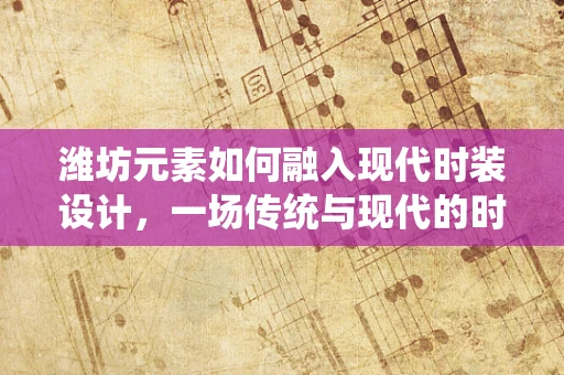 潍坊元素如何融入现代时装设计，一场传统与现代的时尚对话