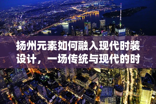 扬州元素如何融入现代时装设计，一场传统与现代的时尚对话