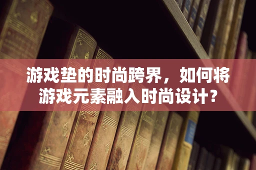 游戏垫的时尚跨界，如何将游戏元素融入时尚设计？