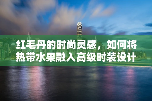 红毛丹的时尚灵感，如何将热带水果融入高级时装设计？