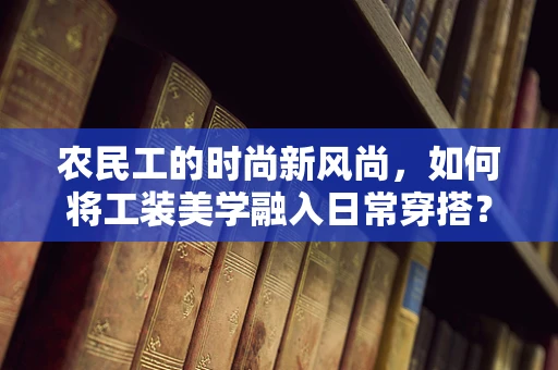 农民工的时尚新风尚，如何将工装美学融入日常穿搭？