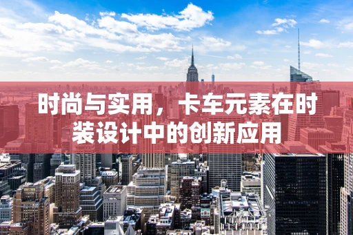 时尚与实用，卡车元素在时装设计中的创新应用