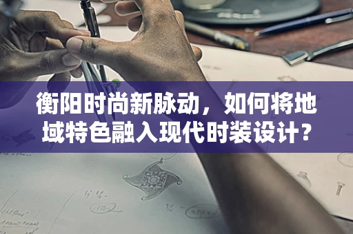 衡阳时尚新脉动，如何将地域特色融入现代时装设计？