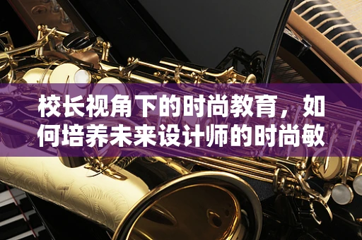 校长视角下的时尚教育，如何培养未来设计师的时尚敏感度？