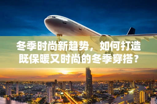 冬季时尚新趋势，如何打造既保暖又时尚的冬季穿搭？