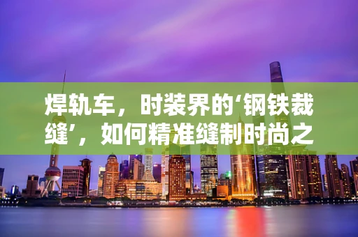 焊轨车，时装界的‘钢铁裁缝’，如何精准缝制时尚之衣？