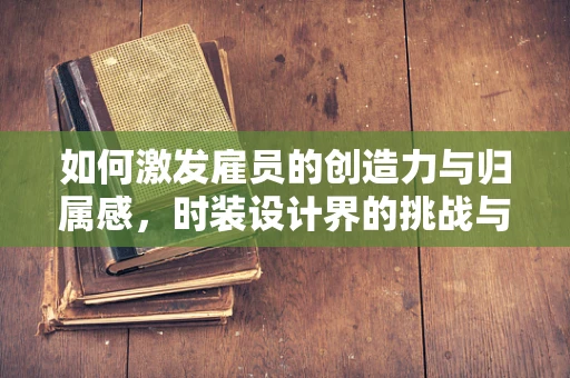 如何激发雇员的创造力与归属感，时装设计界的挑战与策略