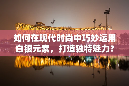 如何在现代时尚中巧妙运用白银元素，打造独特魅力？