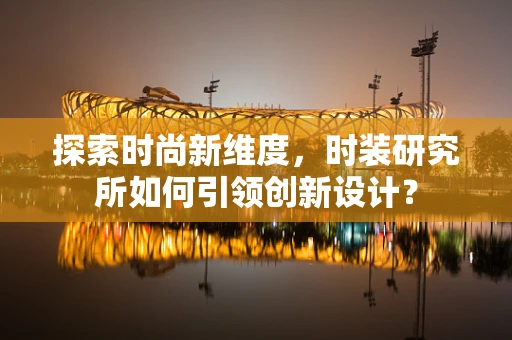探索时尚新维度，时装研究所如何引领创新设计？