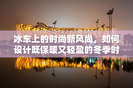 冰车上的时尚新风尚，如何设计既保暖又轻盈的冬季时装？