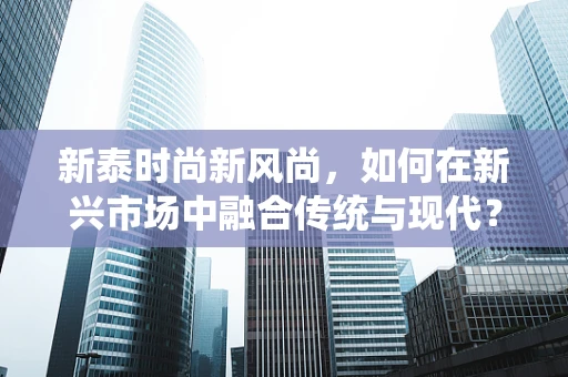 新泰时尚新风尚，如何在新兴市场中融合传统与现代？