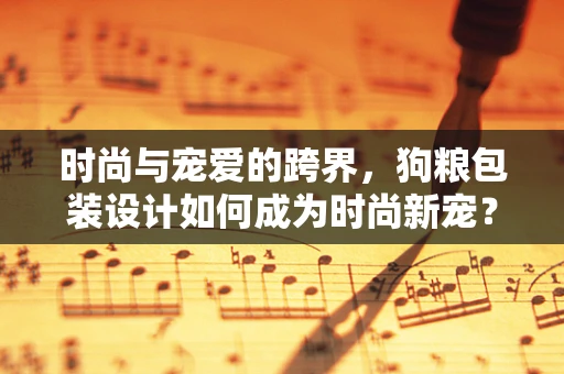 时尚与宠爱的跨界，狗粮包装设计如何成为时尚新宠？